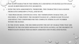 • THE NEXT CHARACTER IN THE STRING IS E AND HENCE ITS RANGE (0.8 TO 0.83) IS
AGAIN SUBDIVIDED INTO FIVE SEGMENTS.
• WITH THE NEW ASSIGNMENTS, THEREFORE, THE CHARACTER E HAS A RANGE
FROM 0.8TO 0.809(0.809+0.3*0.03), AND SO ON.
• THIS PROCEDURE CONTINUES UNTIL THE TERMINATION CHARACTER (.) IS
ENCODED. AT THIS POINT, THE SEGMENT RANGE OF (.) FROM 0.81602 TO 0.8162
AND HENCE THE CODEWORD FOR THE COMPLETE STRING IS ANY NUMBER
WITHIN THE RANGE:
• IN THE STATIC MODE, THE DECODER KNOWS THE SET OF CHARACTERS THAT ARE
PRESENT IN THE ENCODED MESSAGES IT RECEIVES AS WELL AS THE SEGMENT TO
WHICH EACH CHARACTER HAS BEEN ASSIGNED AND ITS RELATED RANGE.
 