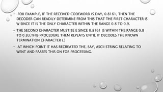 • FOR EXAMPLE, IF THE RECEIVED CODEWORD IS DAY, 0.8161, THEN THE
DECODER CAN READILY DETERMINE FROM THIS THAT THE FIRST CHARACTER IS
W SINCE IT IS THE ONLY CHARACTER WITHIN THE RANGE 0.8 TO 0.9.
• THE SECOND CHARACTER MUST BE E SINCE 0.8161 IS WITHIN THE RANGE 0.8
TO 0.83.THIS PROCEDURE THEM REPEATS UNTIL IT DECODES THE KNOWN
TERMINATION CHARACTER (.)
• AT WHICH POINT IT HAS RECREATED THE, SAY, ASCII STRING RELATING TO
WENT AND PASSES THIS ON FOR PROCESSING.
 