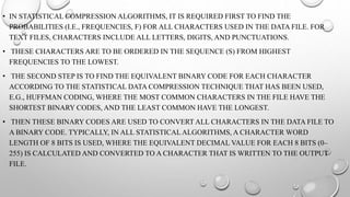 • IN STATISTICAL COMPRESSION ALGORITHMS, IT IS REQUIRED FIRST TO FIND THE
PROBABILITIES (I.E., FREQUENCIES, F) FOR ALL CHARACTERS USED IN THE DATA FILE. FOR
TEXT FILES, CHARACTERS INCLUDE ALL LETTERS, DIGITS, AND PUNCTUATIONS.
• THESE CHARACTERS ARE TO BE ORDERED IN THE SEQUENCE (S) FROM HIGHEST
FREQUENCIES TO THE LOWEST.
• THE SECOND STEP IS TO FIND THE EQUIVALENT BINARY CODE FOR EACH CHARACTER
ACCORDING TO THE STATISTICAL DATA COMPRESSION TECHNIQUE THAT HAS BEEN USED,
E.G., HUFFMAN CODING, WHERE THE MOST COMMON CHARACTERS IN THE FILE HAVE THE
SHORTEST BINARY CODES, AND THE LEAST COMMON HAVE THE LONGEST.
• THEN THESE BINARY CODES ARE USED TO CONVERT ALL CHARACTERS IN THE DATA FILE TO
A BINARY CODE. TYPICALLY, IN ALL STATISTICALALGORITHMS, A CHARACTER WORD
LENGTH OF 8 BITS IS USED, WHERE THE EQUIVALENT DECIMAL VALUE FOR EACH 8 BITS (0–
255) IS CALCULATED AND CONVERTED TO A CHARACTER THAT IS WRITTEN TO THE OUTPUT
FILE.
 