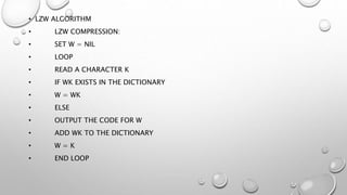 • LZW ALGORITHM
• LZW COMPRESSION:
• SET W = NIL
• LOOP
• READ A CHARACTER K
• IF WK EXISTS IN THE DICTIONARY
• W = WK
• ELSE
• OUTPUT THE CODE FOR W
• ADD WK TO THE DICTIONARY
• W = K
• END LOOP
 