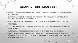 ADAPTIVE HUFFMAN CODE
• THE ADAPTIVE HUFFMAN CODE WILL BE DEVELOPED IN THE COURSE OF THE CODING
STEP BY STEP.
• IN CONTRAST TO THE STATIC OR DYNAMIC CODING THE SYMBOL DISTRIBUTION
WILL NOT BE DETERMINED PREVIOUSLY.
• IT WILL BE GENERATED IN PARALLEL BY USING ALREADY PROCESSED SYMBOLS.
• PRINCIPLE:
• THE WEIGHT OF EACH NODE REPRESENTING THE LAST ENCODED SYMBOL WILL
BE INCREASED.
• AFTERWARDS THE CORRESPONDING PART OF THE TREE WILL BE ADAPTED.
• THUS THE TREE APPROACHES GRADUALLY THE CURRENT DISTRIBUTION OF THE
SYMBOLS. HOWEVER, THE CODE TREE ALWAYS REFLECTS THE "PAST" AND NOT THE
REAL DISTRIBUTION.
 