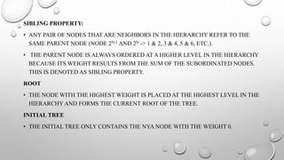 SIBLING PROPERTY:
• ANY PAIR OF NODES THAT ARE NEIGHBORS IN THE HIERARCHY REFER TO THE
SAME PARENT NODE (NODE 2N-1 AND 2N -> 1 & 2, 3 & 4, 5 & 6, ETC.).
• THE PARENT NODE IS ALWAYS ORDERED AT A HIGHER LEVEL IN THE HIERARCHY
BECAUSE ITS WEIGHT RESULTS FROM THE SUM OF THE SUBORDINATED NODES.
THIS IS DENOTED AS SIBLING PROPERTY.
ROOT
• THE NODE WITH THE HIGHEST WEIGHT IS PLACED AT THE HIGHEST LEVEL IN THE
HIERARCHY AND FORMS THE CURRENT ROOT OF THE TREE.
INITIAL TREE
• THE INITIAL TREE ONLY CONTAINS THE NYA NODE WITH THE WEIGHT 0.
 