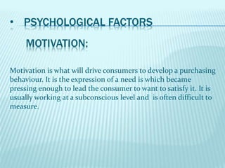 • PSYCHOLOGICAL FACTORS
Motivation is what will drive consumers to develop a purchasing
behaviour. It is the expression of a need is which became
pressing enough to lead the consumer to want to satisfy it. It is
usually working at a subconscious level and is often difficult to
measure.
 
