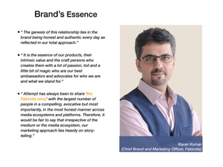 Karan Kumar
(Chief Brand and Marketing Officer, Fabindia)
• “ The genesis of this relationship lies in the
brand being honest and authentic every day as
reflected in our total approach.”
• “ It is the essence of our products, their
intrinsic value and the craft persons who
creates them with a lot of passion, toil and a
little bit of magic who are our best
ambassadors and advocates for who we are
and what we stand for.”
• “ Attempt has always been to share ‘the
Fabindia story’ with the largest number of
people in a compelling, evocative but most
importantly, in the most honest manner across
media ecosystems and platforms. Therefore, it
would be fair to say that irrespective of the
medium or the media ecosystem, our
marketing approach lies heavily on story-
telling.”
Brand’s Essence
 