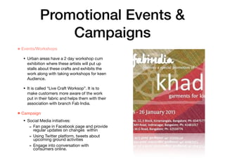 Promotional Events &
Campaigns
• Events/Workshops
• Urban areas have a 2 day workshop cum
exhibition where these artists will put up
stalls about these crafts and exhibits the
work along with taking workshops for keen
Audience.

• It is called “Live Craft Worksop”. It is to
make customers more aware of the work
put in their fabric and helps them with their
association with branch Fab India.

• Campaign
• Social Media initiatives:

- Fan page in Facebook page and provide
regular updates on changes within

- Using Twitter platform, tweets about
upcoming ground activities

- Engage into conversation with
consumers online.
 