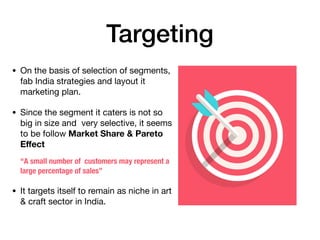 Targeting
• On the basis of selection of segments,
fab India strategies and layout it
marketing plan.

• Since the segment it caters is not so
big in size and very selective, it seems
to be follow Market Share & Pareto
Eﬀect
“A small number of  customers may represent a
large percentage of sales”
• It targets itself to remain as niche in art
& craft sector in India.
 