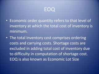 EOQ Economic order quantity refers to that level of inventory at which the total cost of inventory is minimum. The total inventory cost comprises ordering costs and carrying costs. Shortage costs are excluded in adding total cost of inventory due to difficulty in computation of shortage cost. EOQ is also known as Economic Lot Size 