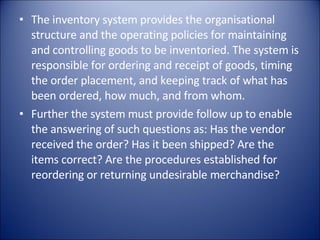 The inventory system provides the organisational structure and the operating policies for maintaining and controlling goods to be inventoried. The system is responsible for ordering and receipt of goods, timing the order placement, and keeping track of what has been ordered, how much, and from whom. Further the system must provide follow up to enable the answering of such questions as: Has the vendor received the order? Has it been shipped? Are the items correct? Are the procedures established for reordering or returning undesirable merchandise? 