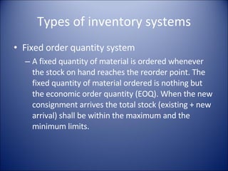 Types of inventory systems Fixed order quantity system A fixed quantity of material is ordered whenever the stock on hand reaches the reorder point. The fixed quantity of material ordered is nothing but the economic order quantity (EOQ). When the new consignment arrives the total stock (existing + new arrival) shall be within the maximum and the minimum limits. 