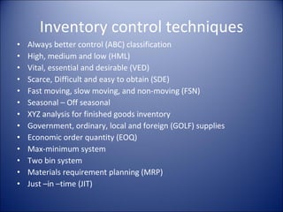 Inventory control techniques Always better control (ABC) classification High, medium and low (HML) Vital, essential and desirable (VED) Scarce, Difficult and easy to obtain (SDE) Fast moving, slow moving, and non-moving (FSN) Seasonal – Off seasonal XYZ analysis for finished goods inventory Government, ordinary, local and foreign (GOLF) supplies Economic order quantity (EOQ) Max-minimum system Two bin system Materials requirement planning (MRP) Just –in –time (JIT) 
