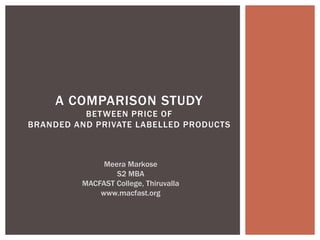 A COMPARISON STUDY
BETWEEN PRICE OF
BRANDED AND PRIVATE LABELLED PRODUCTS
Meera Markose
S2 MBA
MACFAST College, Thiruvalla
www.macfast.org
 