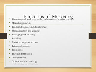 Functions of Marketing• Gathering and analyzing market information / market research
• Marketing planning
• Product designing and development
• Standardization and grading
• Packaging and labelling
• Branding
• Customer support services
• Pricing of product
• Promotion
• Physical distribution
• Transportation
• Storage and warehousing
Madan Kumar M.A.,M.A.,B.Ed.,M.Phil.,M.B.A.,
 