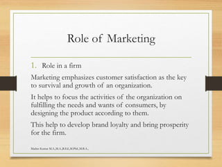 Role of Marketing
1. Role in a firm
Marketing emphasizes customer satisfaction as the key
to survival and growth of an organization.
It helps to focus the activities of the organization on
fulfilling the needs and wants of consumers, by
designing the product according to them.
This help to develop brand loyalty and bring prosperity
for the firm.
Madan Kumar M.A.,M.A.,B.Ed.,M.Phil.,M.B.A.,
 