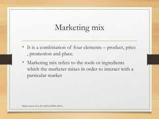 Marketing mix
• It is a combination of four elements – product, price
, promotion and place.
• Marketing mix refers to the tools or ingredients
which the marketer mixes in order to interact with a
particular market
Madan Kumar M.A.,M.A.,B.Ed.,M.Phil.,M.B.A.,
 