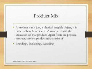 Product Mix
• A product is not just, a physical tangible object, it is
rather a ‘bundle of services’ associated with the
utilization of that product. Apart form the physical
product/service, product mix consist of
• Branding , Packaging , Labelling
Madan Kumar M.A.,M.A.,B.Ed.,M.Phil.,M.B.A.,
 