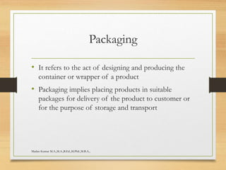 Packaging
• It refers to the act of designing and producing the
container or wrapper of a product
• Packaging implies placing products in suitable
packages for delivery of the product to customer or
for the purpose of storage and transport
Madan Kumar M.A.,M.A.,B.Ed.,M.Phil.,M.B.A.,
 