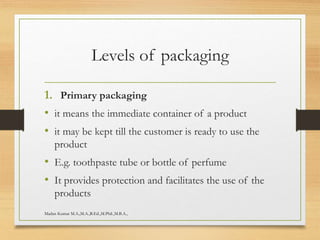 Levels of packaging
1. Primary packaging
• it means the immediate container of a product
• it may be kept till the customer is ready to use the
product
• E.g. toothpaste tube or bottle of perfume
• It provides protection and facilitates the use of the
products
Madan Kumar M.A.,M.A.,B.Ed.,M.Phil.,M.B.A.,
 