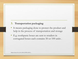 3. Transportation packaging
• It means packaging done to protect the product and
help in the process of transportation and storage
• E.g. toothpaste boxes are sent to retailers in
corrugated boxes each contains 50 or 100 units .
Madan Kumar M.A.,M.A.,B.Ed.,M.Phil.,M.B.A.,
 