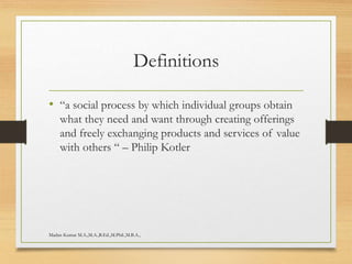 Definitions
• “a social process by which individual groups obtain
what they need and want through creating offerings
and freely exchanging products and services of value
with others “ – Philip Kotler
Madan Kumar M.A.,M.A.,B.Ed.,M.Phil.,M.B.A.,
 