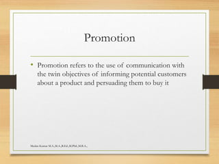 Promotion
• Promotion refers to the use of communication with
the twin objectives of informing potential customers
about a product and persuading them to buy it
Medan Kumar M.A.,M.A.,B.Ed.,M.Phil.,M.B.A.,
 