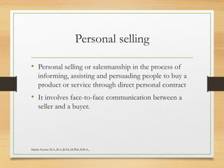 Personal selling
• Personal selling or salesmanship in the process of
informing, assisting and persuading people to buy a
product or service through direct personal contract
• It involves face-to-face communication between a
seller and a buyer.
Madan Kumar M.A.,M.A.,B.Ed.,M.Phil.,M.B.A.,
 