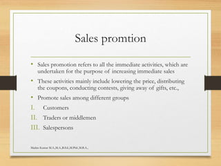 Sales promtion
• Sales promotion refers to all the immediate activities, which are
undertaken for the purpose of increasing immediate sales
• These activities mainly include lowering the price, distributing
the coupons, conducting contests, giving away of gifts, etc.,
• Promote sales among different groups
I. Customers
II. Traders or middlemen
III. Salespersons
Madan Kumar M.A.,M.A.,B.Ed.,M.Phil.,M.B.A.,
 