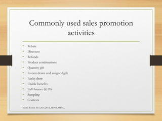 Commonly used sales promotion
activities
• Rebate
• Discount
• Refunds
• Product combinations
• Quantity gift
• Instant draws and assigned gift
• Lucky draw
• Usable benefits
• Full finance @ 0%
• Sampling
• Contests
Madan Kumar M.A.,M.A.,B.Ed.,M.Phil.,M.B.A.,
 