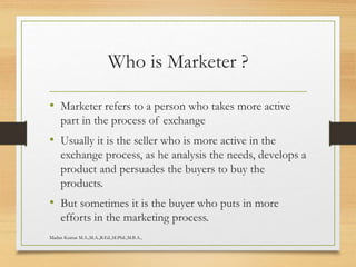Who is Marketer ?
• Marketer refers to a person who takes more active
part in the process of exchange
• Usually it is the seller who is more active in the
exchange process, as he analysis the needs, develops a
product and persuades the buyers to buy the
products.
• But sometimes it is the buyer who puts in more
efforts in the marketing process.
Madan Kumar M.A.,M.A.,B.Ed.,M.Phil.,M.B.A.,
 
