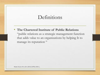 Definitions
• The Chartered Institute of Public Relations
“public relations as a strategic management function
that adds value to an organizations by helping It to
manage its reputation “
Madan Kumar M.A.,M.A.,B.Ed.,M.Phil.,M.B.A.,
 