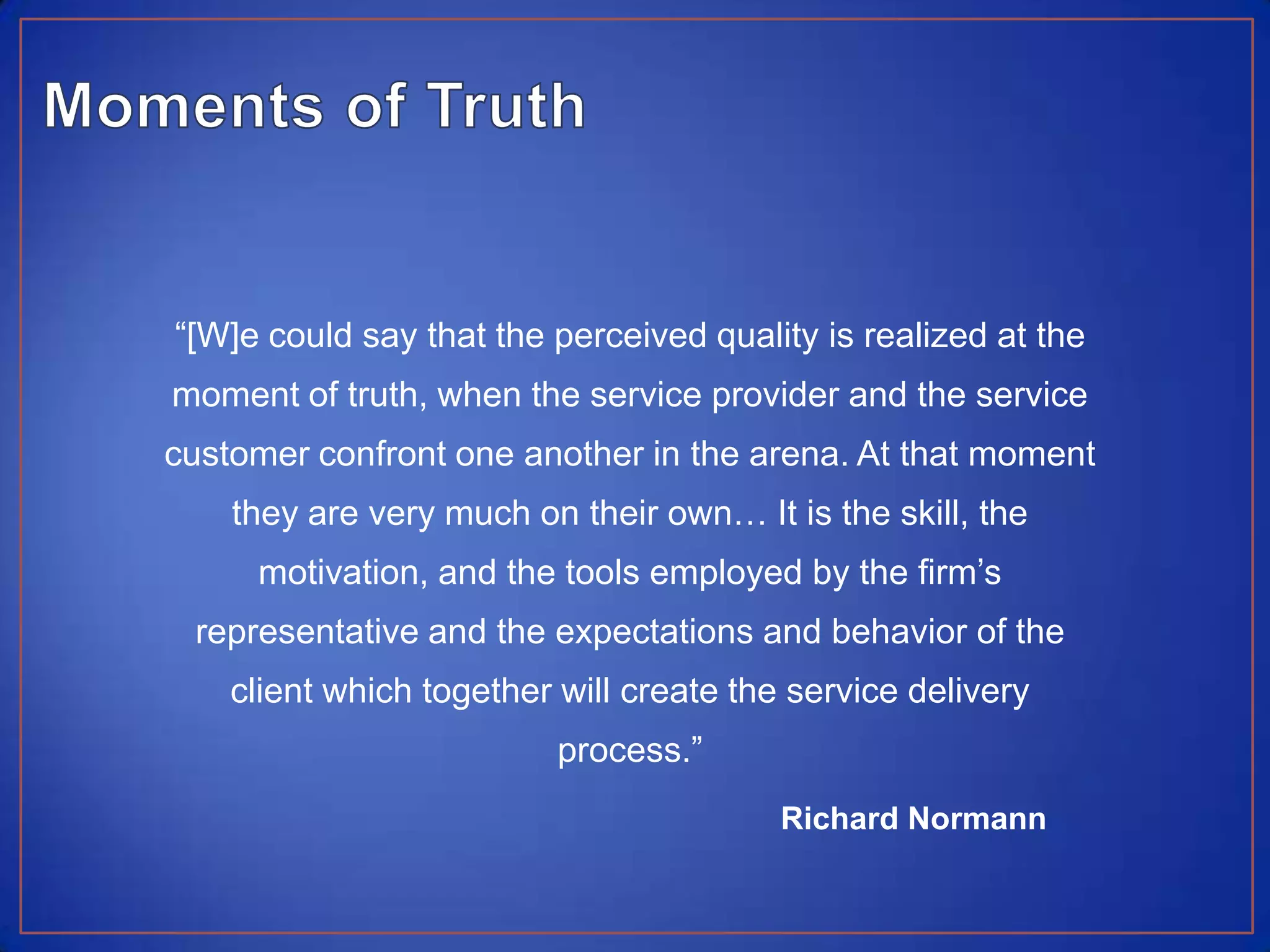 Moments of Truth“[W]e could say that the perceived quality is realized at the moment of truth, when the service provider and the service customer confront one another in the arena. At that moment they are very much on their own… It is the skill, the motivation, and the tools employed by the firm’s representative and the expectations and behavior of the client which together will create the service delivery process.”Richard Normann