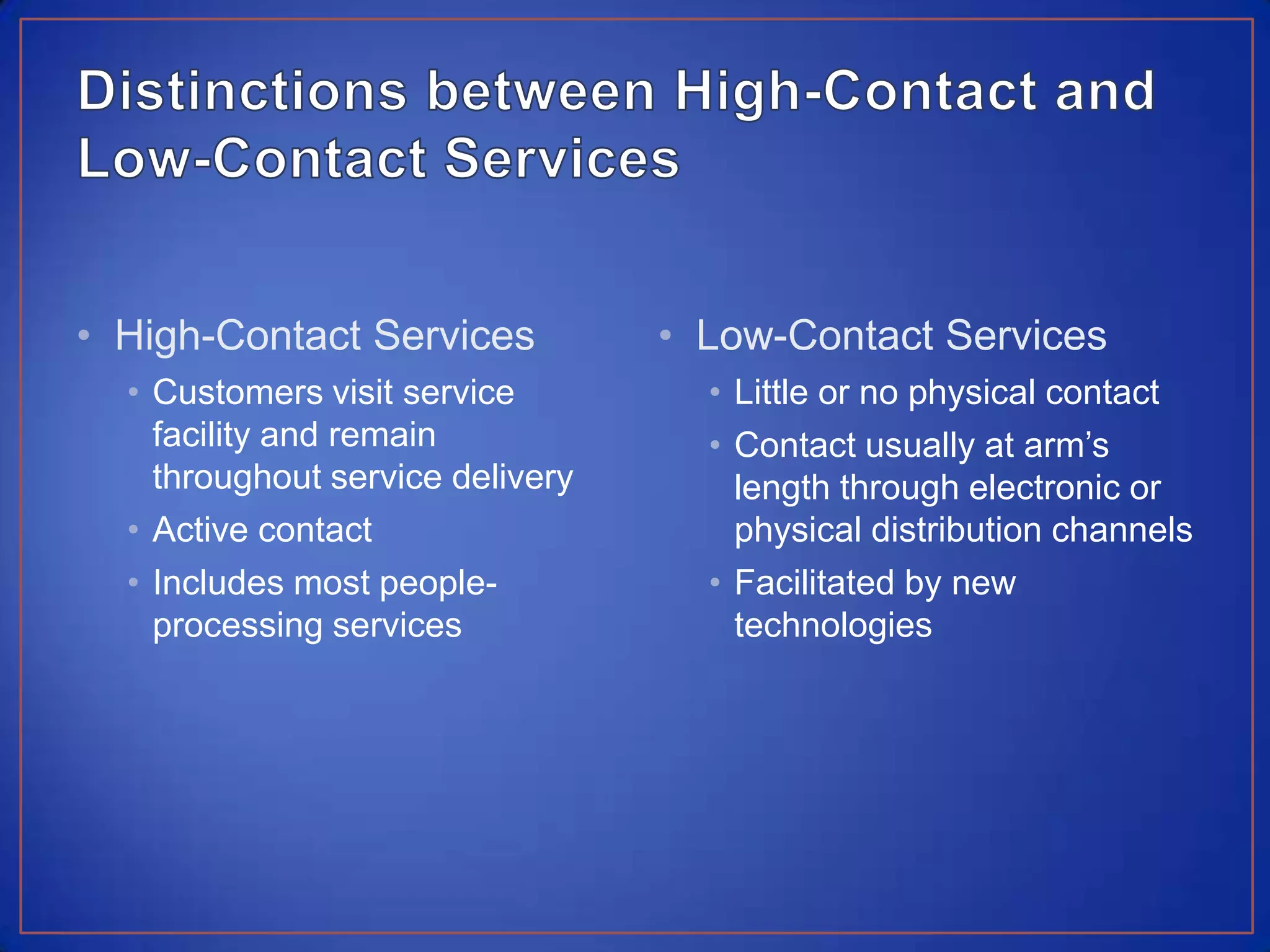 Distinctions between High-Contact and Low-Contact ServicesHigh-Contact ServicesCustomers visit service facility and remain throughout service deliveryActive contactIncludes most people-processing servicesLow-Contact ServicesLittle or no physical contactContact usually at arm’s length through electronic or physical distribution channelsFacilitated by new technologies