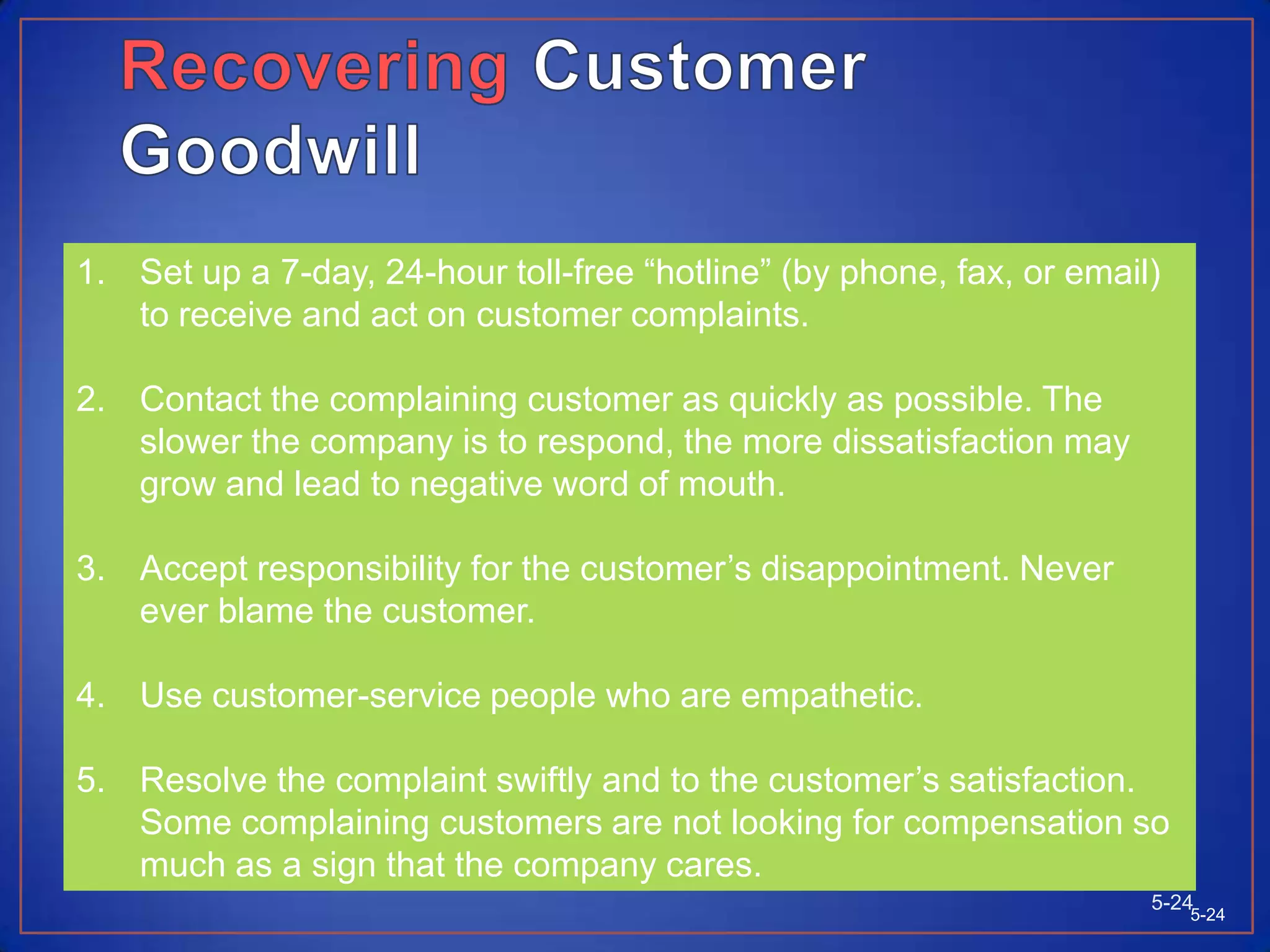 Tracking Customer SatisfactionCompanies can monitor the customer loss rate and contact customers who have stopped buying and learn why this happened.Companies can hire mystery shoppers to pose a potential buyers and report on strong and weak points experienced in buying the company’s and competitor’s products. In addition to tracking customer value expectations and satisfaction, companies need to monitor their competitor’s performance in these areas as well.5-23Copyright © 2009 Pearson Education South Asia Pte Ltd5-23