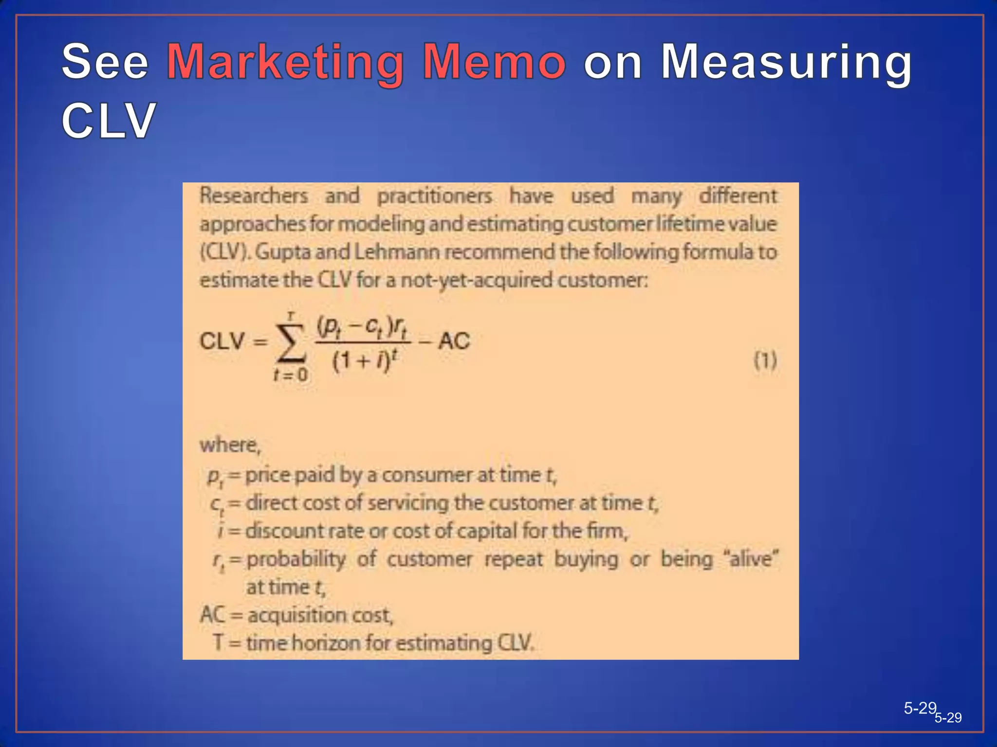 Measuring Customer Lifetime ValuesCustomer Lifetime Value (CLV) describes the net present value of the stream of future profits expected over the customer’s lifetime purchases. CLV calculations provide a formal quantitative framework for planning customer investment and helps marketers to adopt a long-term perspective.5-285-28