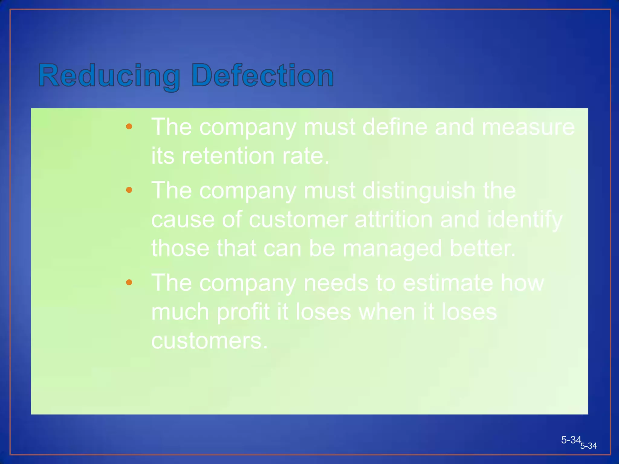 Attracting and Retaining CustomersCompanies seeking to expand profits and sales have to spend considerable time and resources searching for new customers.Suspects are people or organizations that might conceivably have an interest in buying but many not have the means or real intention to buy.Prospects—customers with the motivation, ability, and opportunity to make a purchase.Customer churn—high customer defection.5-335-33
