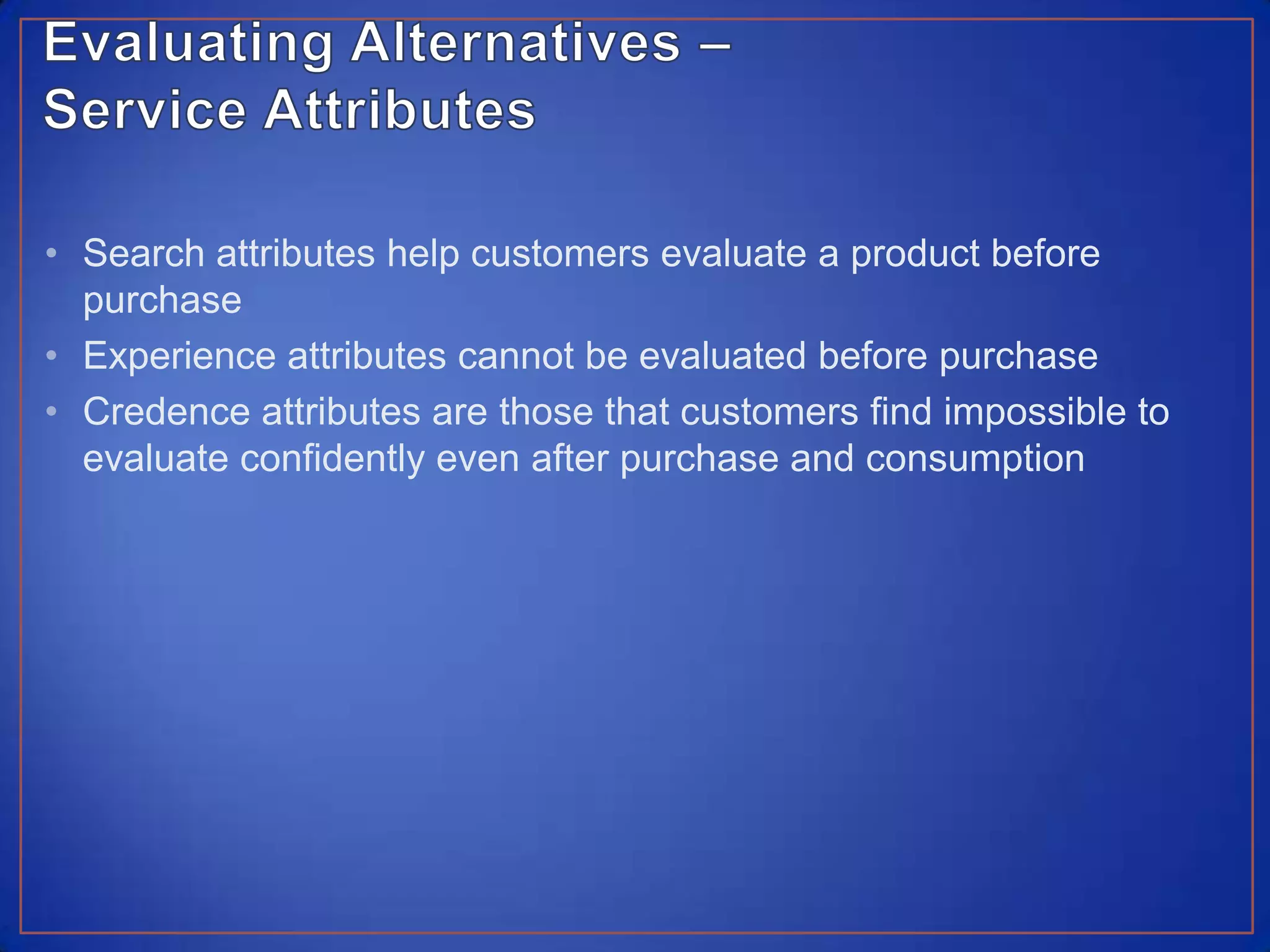 Evaluating Alternatives – Service AttributesSearch attributes help customers evaluate a product before purchaseExperience attributes cannot be evaluated before purchaseCredence attributes are those that customers find impossible to evaluate confidently even after purchase and consumption