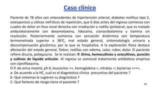 Caso clínico
63
Paciente de 78 años con antecedentes de hipertensión arterial, diabetes mellitus tipo 2,
osteoporosis y cólicos nefríticos de repetición, que 6 días antes del ingreso comienza con
cuadro de dolor en fosa renal derecha con irradiación a rodilla ipsilateral, que es tratado
ambulatoriamente con dexametaxona, lidocaína, cianocobalamina y tiamina sin
resolución. Posteriormente comienza con sensación distérmica con temperatura
termometrada superior a 38oC, mal estado general, sintomatología urinaria y
descompensación glucémica, por lo que se hospitaliza. A la exploración física destaca
afectación del estado general, fiebre; rodillas con edema, calor, rubor, dolor. El paciente
refiere disuria, polaquiuria. Se le realizan: P. Orina, hemocultivos y urocultivos, punción
y cultivos de líquido articular. Al ingreso se comenzó tratamiento antibiótico empírico
con ciprofloxacina.
El P. de orina mostró, ph 6; leucocitos ++, hemoglobina +, nitratos +; bacterias ++++.
a- De acuerdo a la HC, cual es el diagnóstico clínico presuntivo del paciente ?
b- Qué sintomas le sugieren su diagnóstico ?
C- Qué factores de riesgo tiene el paciente ?
 