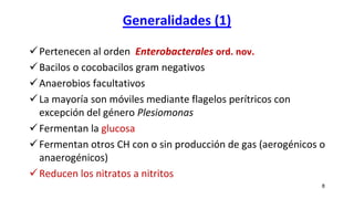 Generalidades (1)
Pertenecen al orden Enterobacterales ord. nov.
Bacilos o cocobacilos gram negativos
Anaerobios facultativos
La mayoría son móviles mediante flagelos perítricos con
excepción del género Plesiomonas
Fermentan la glucosa
Fermentan otros CH con o sin producción de gas (aerogénicos o
anaerogénicos)
Reducen los nitratos a nitritos
8
 