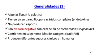 Generalidades (2)
Algunas licuan la gelatina
Tienen en su pared lipopolisacáridos complejos (endotoxinas)
No producen esporos
Son oxidasa negativo con excepción de Plesiomonas shigelloides
Contienen en su genoma islas de patogenicidad (PAI)
Producen diferentes cuadros clínicos en humanos
9
 