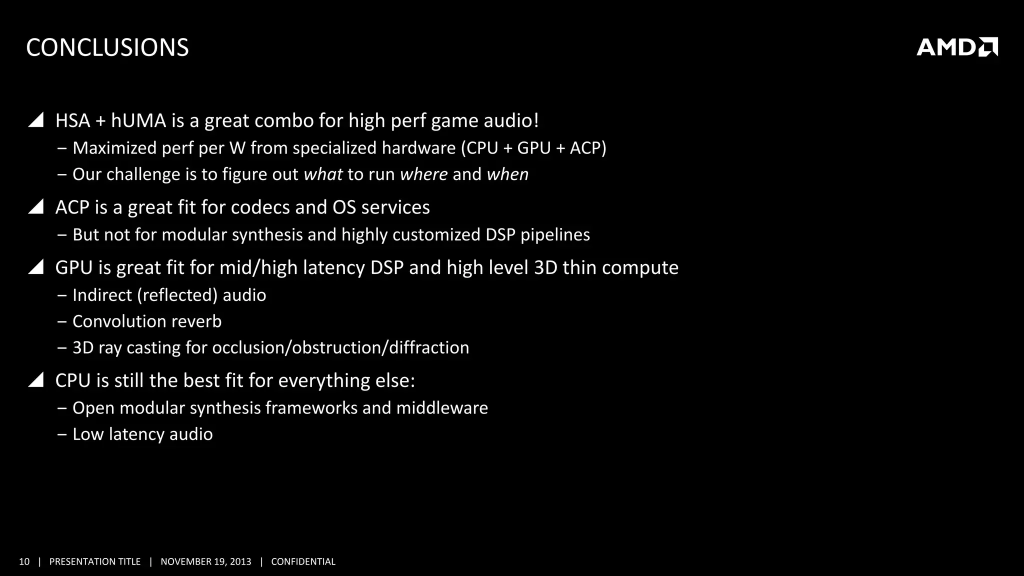 CONCLUSIONS
 HSA + hUMA is a great combo for high perf game audio!
‒ Maximized perf per W from specialized hardware (CPU + GPU + ACP)
‒ Our challenge is to figure out what to run where and when

 ACP is a great fit for codecs and OS services
‒ But not for modular synthesis and highly customized DSP pipelines

 GPU is great fit for mid/high latency DSP and high level 3D thin compute
‒ Indirect (reflected) audio
‒ Convolution reverb
‒ 3D ray casting for occlusion/obstruction/diffraction

 CPU is still the best fit for everything else:
‒ Open modular synthesis frameworks and middleware
‒ Low latency audio

10 | PRESENTATION TITLE | NOVEMBER 19, 2013 | CONFIDENTIAL

 