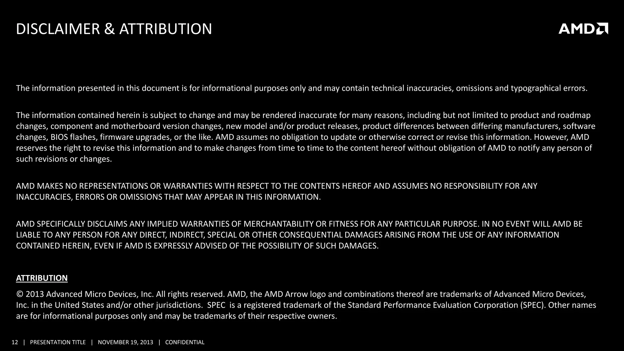 DISCLAIMER & ATTRIBUTION

The information presented in this document is for informational purposes only and may contain technical inaccuracies, omissions and typographical errors.
The information contained herein is subject to change and may be rendered inaccurate for many reasons, including but not limited to product and roadmap
changes, component and motherboard version changes, new model and/or product releases, product differences between differing manufacturers, software
changes, BIOS flashes, firmware upgrades, or the like. AMD assumes no obligation to update or otherwise correct or revise this information. However, AMD
reserves the right to revise this information and to make changes from time to time to the content hereof without obligation of AMD to notify any person of
such revisions or changes.
AMD MAKES NO REPRESENTATIONS OR WARRANTIES WITH RESPECT TO THE CONTENTS HEREOF AND ASSUMES NO RESPONSIBILITY FOR ANY
INACCURACIES, ERRORS OR OMISSIONS THAT MAY APPEAR IN THIS INFORMATION.
AMD SPECIFICALLY DISCLAIMS ANY IMPLIED WARRANTIES OF MERCHANTABILITY OR FITNESS FOR ANY PARTICULAR PURPOSE. IN NO EVENT WILL AMD BE
LIABLE TO ANY PERSON FOR ANY DIRECT, INDIRECT, SPECIAL OR OTHER CONSEQUENTIAL DAMAGES ARISING FROM THE USE OF ANY INFORMATION
CONTAINED HEREIN, EVEN IF AMD IS EXPRESSLY ADVISED OF THE POSSIBILITY OF SUCH DAMAGES.

ATTRIBUTION
© 2013 Advanced Micro Devices, Inc. All rights reserved. AMD, the AMD Arrow logo and combinations thereof are trademarks of Advanced Micro Devices,
Inc. in the United States and/or other jurisdictions. SPEC is a registered trademark of the Standard Performance Evaluation Corporation (SPEC). Other names
are for informational purposes only and may be trademarks of their respective owners.
12 | PRESENTATION TITLE | NOVEMBER 19, 2013 | CONFIDENTIAL

 
