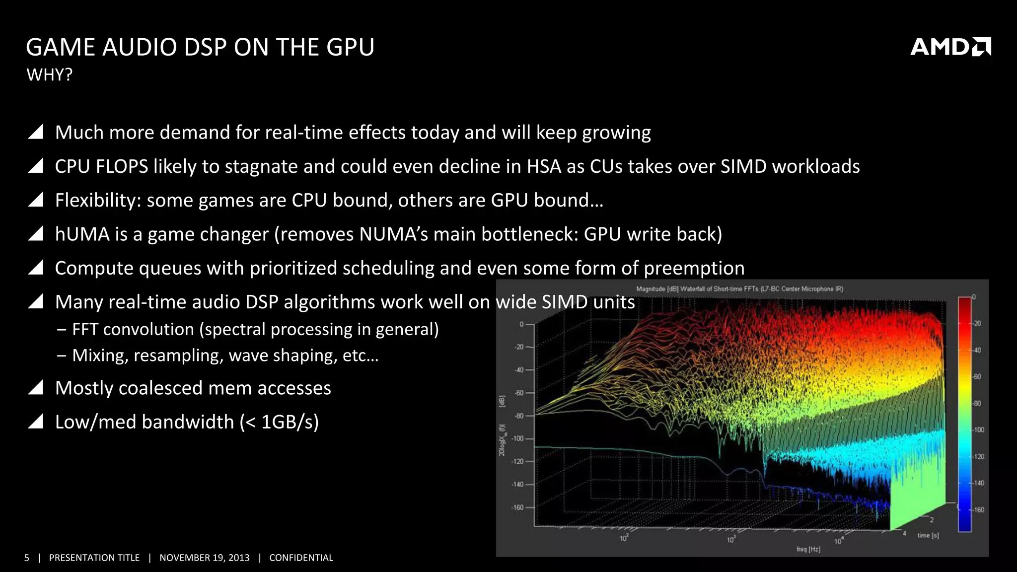 GAME AUDIO DSP ON THE GPU
WHY?

 Much more demand for real-time effects today and will keep growing

 CPU FLOPS likely to stagnate and could even decline in HSA as CUs takes over SIMD workloads
 Flexibility: some games are CPU bound, others are GPU bound…
 hUMA is a game changer (removes NUMA’s main bottleneck: GPU write back)
 Compute queues with prioritized scheduling and even some form of preemption
 Many real-time audio DSP algorithms work well on wide SIMD units
‒ FFT convolution (spectral processing in general)
‒ Mixing, resampling, wave shaping, etc…

 Mostly coalesced mem accesses
 Low/med bandwidth (< 1GB/s)

5 | PRESENTATION TITLE | NOVEMBER 19, 2013 | CONFIDENTIAL

 