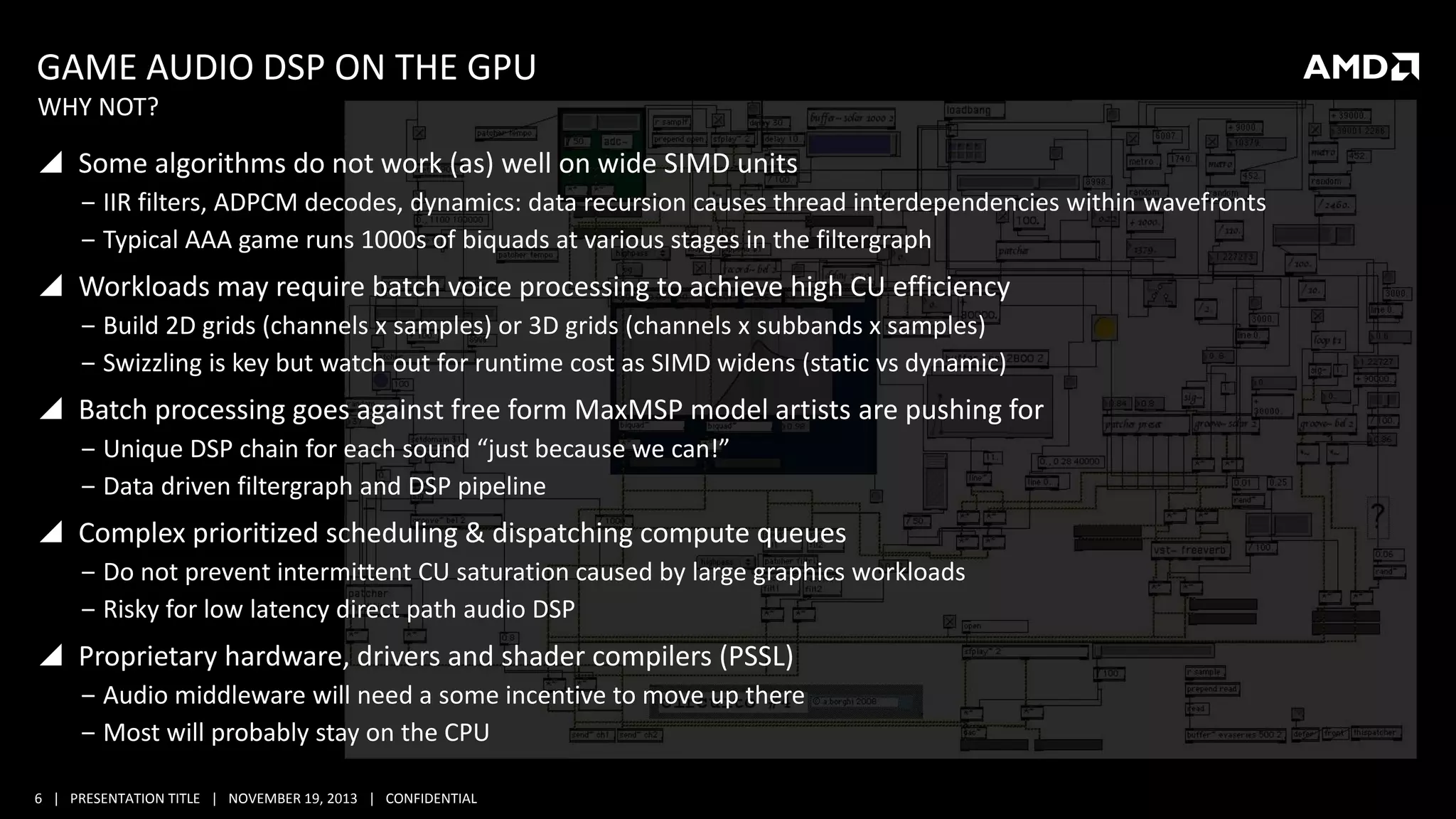 GAME AUDIO DSP ON THE GPU
WHY NOT?

 Some algorithms do not work (as) well on wide SIMD units
‒ IIR filters, ADPCM decodes, dynamics: data recursion causes thread interdependencies within wavefronts
‒ Typical AAA game runs 1000s of biquads at various stages in the filtergraph

 Workloads may require batch voice processing to achieve high CU efficiency
‒ Build 2D grids (channels x samples) or 3D grids (channels x subbands x samples)
‒ Swizzling is key but watch out for runtime cost as SIMD widens (static vs dynamic)

 Batch processing goes against free form MaxMSP model artists are pushing for
‒ Unique DSP chain for each sound “just because we can!”
‒ Data driven filtergraph and DSP pipeline

 Complex prioritized scheduling & dispatching compute queues
‒ Do not prevent intermittent CU saturation caused by large graphics workloads
‒ Risky for low latency direct path audio DSP

 Proprietary hardware, drivers and shader compilers (PSSL)
‒ Audio middleware will need a some incentive to move up there
‒ Most will probably stay on the CPU
6 | PRESENTATION TITLE | NOVEMBER 19, 2013 | CONFIDENTIAL

 
