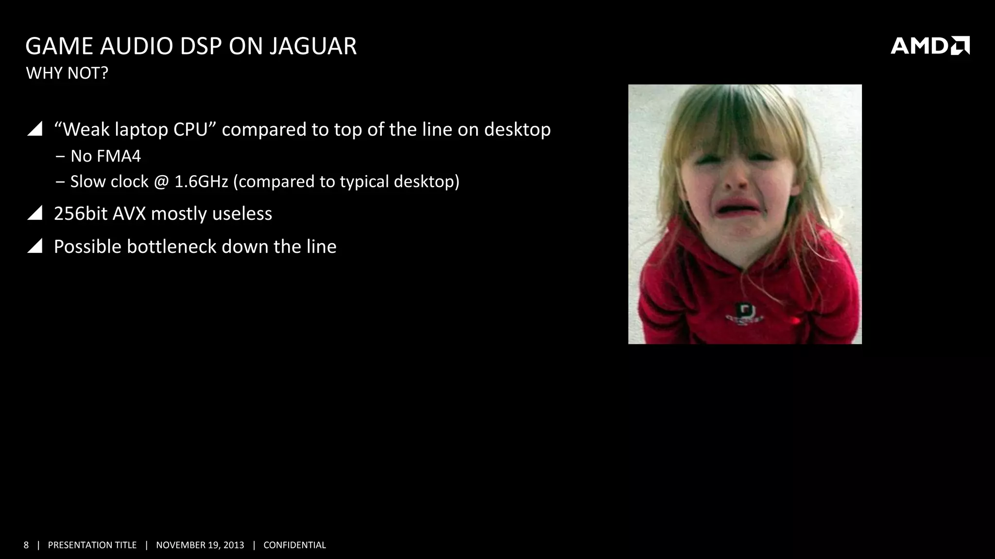 GAME AUDIO DSP ON JAGUAR
WHY NOT?

 “Weak laptop CPU” compared to top of the line on desktop
‒ No FMA4
‒ Slow clock @ 1.6GHz (compared to typical desktop)

 256bit AVX mostly useless
 Possible bottleneck down the line

8 | PRESENTATION TITLE | NOVEMBER 19, 2013 | CONFIDENTIAL

 