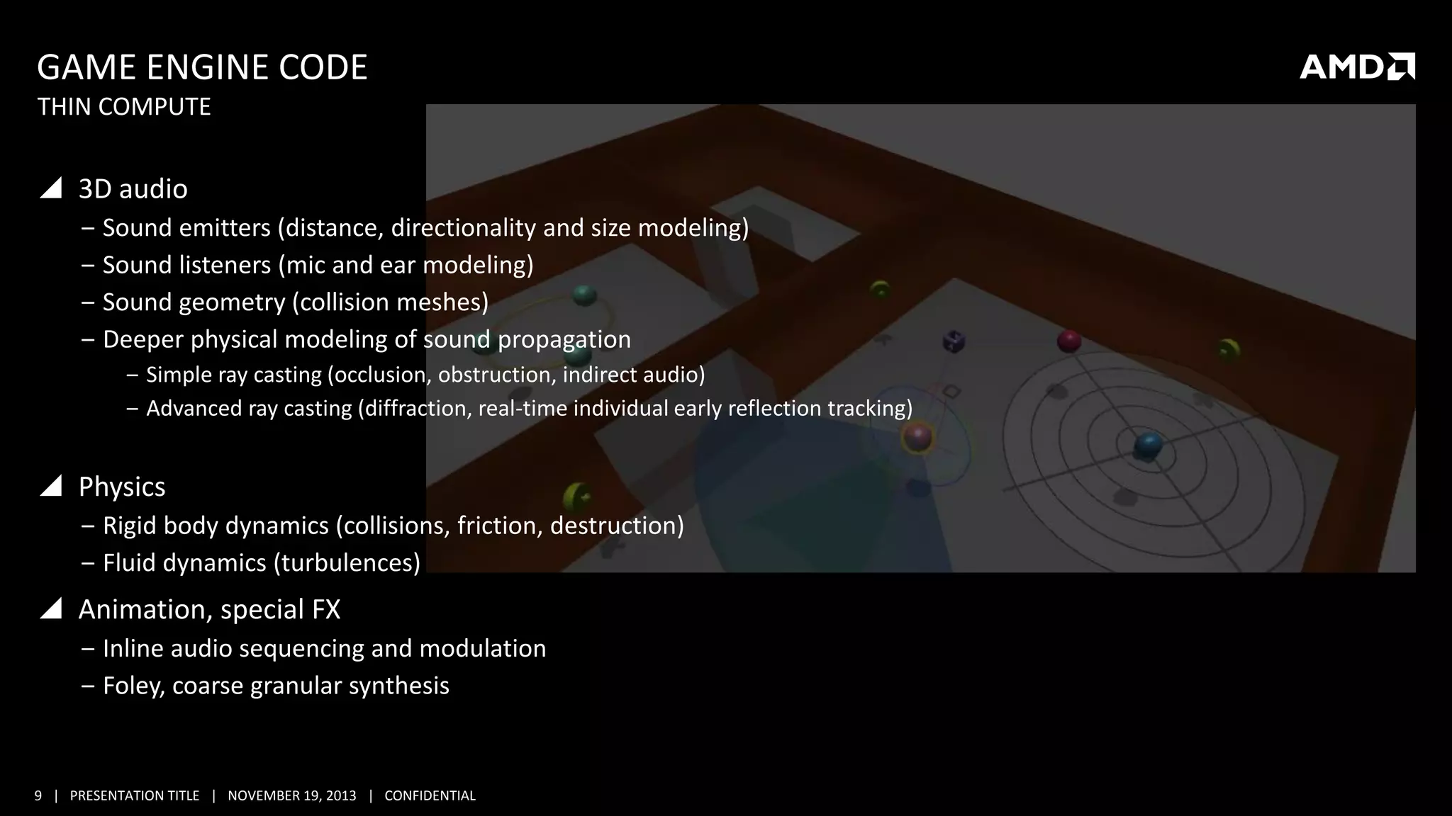GAME ENGINE CODE
THIN COMPUTE

 3D audio
‒ Sound emitters (distance, directionality and size modeling)
‒ Sound listeners (mic and ear modeling)
‒ Sound geometry (collision meshes)
‒ Deeper physical modeling of sound propagation
‒ Simple ray casting (occlusion, obstruction, indirect audio)
‒ Advanced ray casting (diffraction, real-time individual early reflection tracking)

 Physics
‒ Rigid body dynamics (collisions, friction, destruction)
‒ Fluid dynamics (turbulences)

 Animation, special FX
‒ Inline audio sequencing and modulation
‒ Foley, coarse granular synthesis

9 | PRESENTATION TITLE | NOVEMBER 19, 2013 | CONFIDENTIAL

 