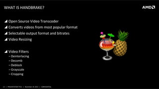 WHAT	
  IS	
  HANDBRAKE?	
  
!  Open	
  Source	
  Video	
  Transcoder	
  
!  Converts	
  videos	
  from	
  most	
  popular	
  format	
  
!  Selectable	
  output	
  format	
  and	
  bitrates	
  
!  Video	
  Resizing	
  
!  Video	
  Filters	
  
‒ Deinterlacing	
  
‒ Decomb	
  
‒ Deblock	
  
‒ Grayscale	
  
‒ Cropping	
  

13	
   |	
  	
  	
  PRESENTATION	
  TITLE	
  	
  	
  |	
  	
  	
  November	
  19,	
  2013	
  	
  	
  |	
  	
  	
  CONFIDENTIAL	
  

 