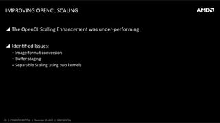 IMPROVING	
  OPENCL	
  SCALING	
  
!  The	
  OpenCL	
  Scaling	
  Enhancement	
  was	
  under-­‐performing	
  
!  IdenLﬁed	
  Issues:	
  
‒ Image	
  format	
  conversion	
  
‒ Buﬀer	
  staging	
  
‒ Separable	
  Scaling	
  using	
  two	
  kernels	
  

15	
   |	
  	
  	
  PRESENTATION	
  TITLE	
  	
  	
  |	
  	
  	
  November	
  19,	
  2013	
  	
  	
  |	
  	
  	
  CONFIDENTIAL	
  

 