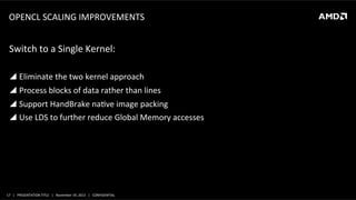 OPENCL	
  SCALING	
  IMPROVEMENTS	
  

Switch	
  to	
  a	
  Single	
  Kernel:	
  
	
  
!  Eliminate	
  the	
  two	
  kernel	
  approach	
  
!  Process	
  blocks	
  of	
  data	
  rather	
  than	
  lines	
  
!  Support	
  HandBrake	
  naLve	
  image	
  packing	
  
!  Use	
  LDS	
  to	
  further	
  reduce	
  Global	
  Memory	
  accesses	
  

17	
   |	
  	
  	
  PRESENTATION	
  TITLE	
  	
  	
  |	
  	
  	
  November	
  19,	
  2013	
  	
  	
  |	
  	
  	
  CONFIDENTIAL	
  

 