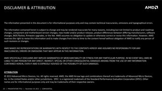 DISCLAIMER	
  &	
  ATTRIBUTION	
  

The	
  informaLon	
  presented	
  in	
  this	
  document	
  is	
  for	
  informaLonal	
  purposes	
  only	
  and	
  may	
  contain	
  technical	
  inaccuracies,	
  omissions	
  and	
  typographical	
  errors.	
  
	
  
The	
  informaLon	
  contained	
  herein	
  is	
  subject	
  to	
  change	
  and	
  may	
  be	
  rendered	
  inaccurate	
  for	
  many	
  reasons,	
  including	
  but	
  not	
  limited	
  to	
  product	
  and	
  roadmap	
  
changes,	
  component	
  and	
  motherboard	
  version	
  changes,	
  new	
  model	
  and/or	
  product	
  releases,	
  product	
  diﬀerences	
  between	
  diﬀering	
  manufacturers,	
  soNware	
  
changes,	
  BIOS	
  ﬂashes,	
  ﬁrmware	
  upgrades,	
  or	
  the	
  like.	
  AMD	
  assumes	
  no	
  obligaLon	
  to	
  update	
  or	
  otherwise	
  correct	
  or	
  revise	
  this	
  informaLon.	
  However,	
  AMD	
  
reserves	
  the	
  right	
  to	
  revise	
  this	
  informaLon	
  and	
  to	
  make	
  changes	
  from	
  Lme	
  to	
  Lme	
  to	
  the	
  content	
  hereof	
  without	
  obligaLon	
  of	
  AMD	
  to	
  noLfy	
  any	
  person	
  of	
  
such	
  revisions	
  or	
  changes.	
  
	
  
AMD	
  MAKES	
  NO	
  REPRESENTATIONS	
  OR	
  WARRANTIES	
  WITH	
  RESPECT	
  TO	
  THE	
  CONTENTS	
  HEREOF	
  AND	
  ASSUMES	
  NO	
  RESPONSIBILITY	
  FOR	
  ANY	
  
INACCURACIES,	
  ERRORS	
  OR	
  OMISSIONS	
  THAT	
  MAY	
  APPEAR	
  IN	
  THIS	
  INFORMATION.	
  
	
  
AMD	
  SPECIFICALLY	
  DISCLAIMS	
  ANY	
  IMPLIED	
  WARRANTIES	
  OF	
  MERCHANTABILITY	
  OR	
  FITNESS	
  FOR	
  ANY	
  PARTICULAR	
  PURPOSE.	
  IN	
  NO	
  EVENT	
  WILL	
  AMD	
  BE	
  
LIABLE	
  TO	
  ANY	
  PERSON	
  FOR	
  ANY	
  DIRECT,	
  INDIRECT,	
  SPECIAL	
  OR	
  OTHER	
  CONSEQUENTIAL	
  DAMAGES	
  ARISING	
  FROM	
  THE	
  USE	
  OF	
  ANY	
  INFORMATION	
  
CONTAINED	
  HEREIN,	
  EVEN	
  IF	
  AMD	
  IS	
  EXPRESSLY	
  ADVISED	
  OF	
  THE	
  POSSIBILITY	
  OF	
  SUCH	
  DAMAGES.	
  
	
  
ATTRIBUTION	
  
©	
  2013	
  Advanced	
  Micro	
  Devices,	
  Inc.	
  All	
  rights	
  reserved.	
  AMD,	
  the	
  AMD	
  Arrow	
  logo	
  and	
  combinaLons	
  thereof	
  are	
  trademarks	
  of	
  Advanced	
  Micro	
  Devices,	
  
Inc.	
  in	
  the	
  United	
  States	
  and/or	
  other	
  jurisdicLons.	
  	
  SPEC	
  	
  is	
  a	
  registered	
  trademark	
  of	
  the	
  Standard	
  Performance	
  EvaluaLon	
  CorporaLon	
  (SPEC).	
  Other	
  
names	
  are	
  for	
  informaLonal	
  purposes	
  only	
  and	
  may	
  be	
  trademarks	
  of	
  their	
  respecLve	
  owners.	
  
20	
   |	
  	
  	
  PRESENTATION	
  TITLE	
  	
  	
  |	
  	
  	
  November	
  19,	
  2013	
  	
  	
  |	
  	
  	
  CONFIDENTIAL	
  

 