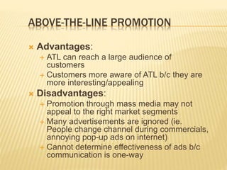 ABOVE-THE-LINE PROMOTION
 Advantages:
 ATL can reach a large audience of
customers
 Customers more aware of ATL b/c they are
more interesting/appealing
 Disadvantages:
 Promotion through mass media may not
appeal to the right market segments
 Many advertisements are ignored (ie.
People change channel during commercials,
annoying pop-up ads on internet)
 Cannot determine effectiveness of ads b/c
communication is one-way
 