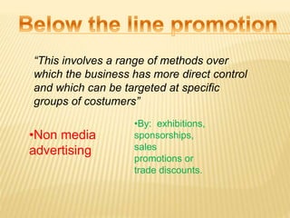 “This involves a range of methods over
which the business has more direct control
and which can be targeted at specific
groups of costumers”
•Non media
advertising
•By: exhibitions,
sponsorships,
sales
promotions or
trade discounts.
 